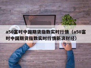 a50富时中国期货指数实时行情（a50富时中国期货指数实时行情新浪财经）