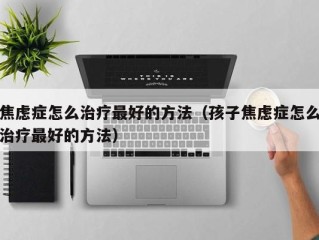 焦虑症怎么治疗最好的方法（孩子焦虑症怎么治疗最好的方法）