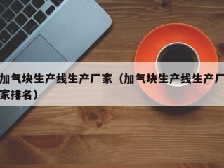 加气块生产线生产厂家（加气块生产线生产厂家排名）