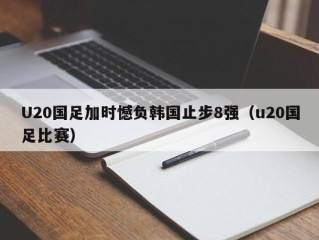 U20国足加时憾负韩国止步8强（u20国足比赛）