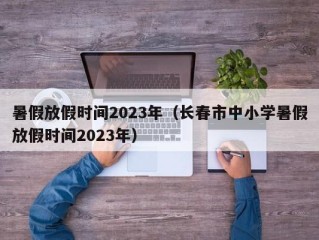 暑假放假时间2023年（长春市中小学暑假放假时间2023年）
