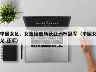 中国女足、女篮接连斩获亚洲杯冠军（中国女足 亚军）