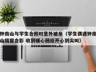 钟南山与学生合照时意外被亲（学生偶遇钟南山隔窗合影 收到暖心回应开心到尖叫）