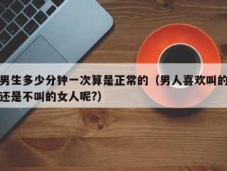 男生多少分钟一次算是正常的（男人喜欢叫的还是不叫的女人呢?）