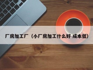 厂房加工厂（小厂房加工什么好 成本低）