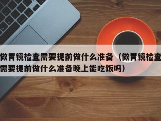 做胃镜检查需要提前做什么准备（做胃镜检查需要提前做什么准备晚上能吃饭吗）
