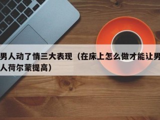 男人动了情三大表现（在床上怎么做才能让男人荷尔蒙提高）
