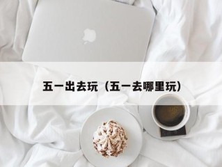 五一出去玩（五一去哪里玩）