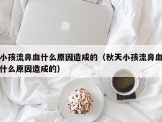 小孩流鼻血什么原因造成的（秋天小孩流鼻血什么原因造成的）