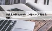 即将上市新款suv车（5万一10万新车自动挡）