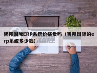 智邦国际ERP系统价格贵吗（智邦国际的erp系统多少钱）