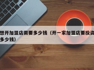 想开加盟店需要多少钱（开一家加盟店要投资多少钱）