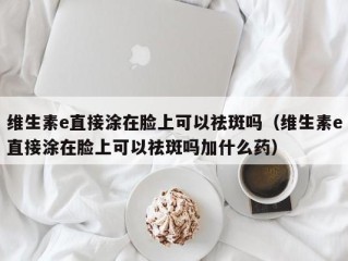 维生素e直接涂在脸上可以祛斑吗（维生素e直接涂在脸上可以祛斑吗加什么药）