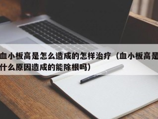 血小板高是怎么造成的怎样治疗（血小板高是什么原因造成的能除根吗）