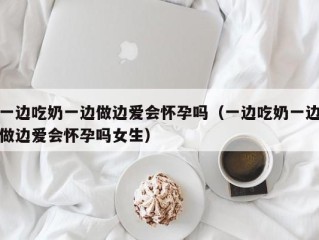 一边吃奶一边做边爱会怀孕吗（一边吃奶一边做边爱会怀孕吗女生）