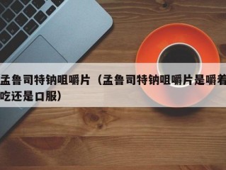 孟鲁司特钠咀嚼片（孟鲁司特钠咀嚼片是嚼着吃还是口服）