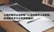 心房纤颤可以治好吗（心房纤颤可以治好吗,拼消融手术什么时间做最好）