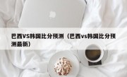 巴西VS韩国比分预测（巴西vs韩国比分预测最新）