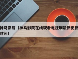 神马影院（神马影院在线观看电视剧最新更新时间）