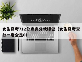 女生高考712分查完分就睡觉（女生高考查分一看全是0）