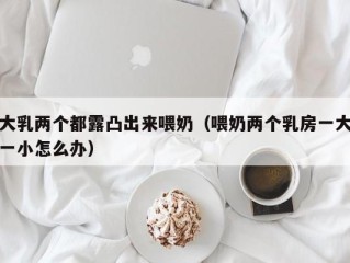 大乳两个都露凸出来喂奶（喂奶两个乳房一大一小怎么办）