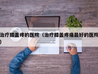 治疗膝盖疼的医院（治疗膝盖疼痛最好的医院）