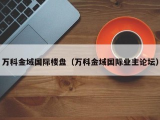 万科金域国际楼盘（万科金域国际业主论坛）