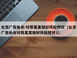 北京广告协会:对蔡某某做好风险把控（北京广告协会对蔡某某做好风险把控1）