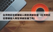 台湾地区犯罪嫌疑人杨智渊被批捕（台湾地区犯罪嫌疑人杨智渊被批捕了吗）