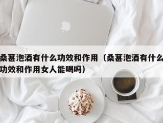 桑葚泡酒有什么功效和作用（桑葚泡酒有什么功效和作用女人能喝吗）