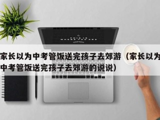 家长以为中考管饭送完孩子去郊游（家长以为中考管饭送完孩子去郊游的说说）