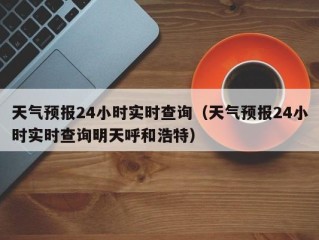 天气预报24小时实时查询（天气预报24小时实时查询明天呼和浩特）