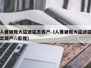 人妻被粗大猛进猛出国产（人妻被粗大猛进猛出国产∴影视）