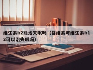 维生素b2能治失眠吗（谷维素与维生素b12可以治失眠吗）
