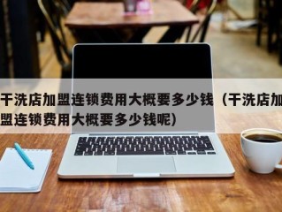 干洗店加盟连锁费用大概要多少钱（干洗店加盟连锁费用大概要多少钱呢）