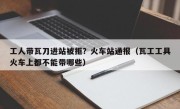 工人带瓦刀进站被拒？火车站通报（瓦工工具火车上都不能带哪些）