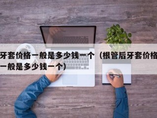 牙套价格一般是多少钱一个（根管后牙套价格一般是多少钱一个）