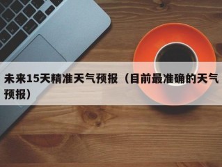 未来15天精准天气预报（目前最准确的天气预报）