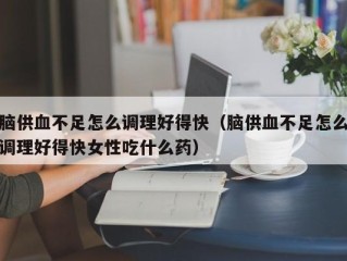 脑供血不足怎么调理好得快（脑供血不足怎么调理好得快女性吃什么药）