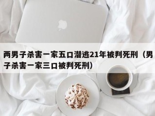两男子杀害一家五口潜逃21年被判死刑（男子杀害一家三口被判死刑）