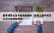 扁平疣怎么治才能彻底根除（身体上扁平疣怎么治才能彻底根除）