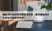 猪肚炖什么好吃又营养又养胃（夏天猪肚炖什么好吃又营养又养胃）