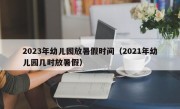 2023年幼儿园放暑假时间（2021年幼儿园几时放暑假）
