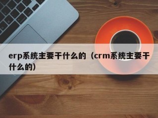 erp系统主要干什么的（crm系统主要干什么的）