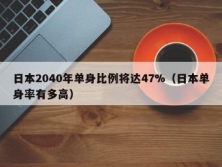 日本2040年单身比例将达47%（日本单身率有多高）