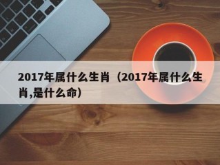 2017年属什么生肖（2017年属什么生肖,是什么命）